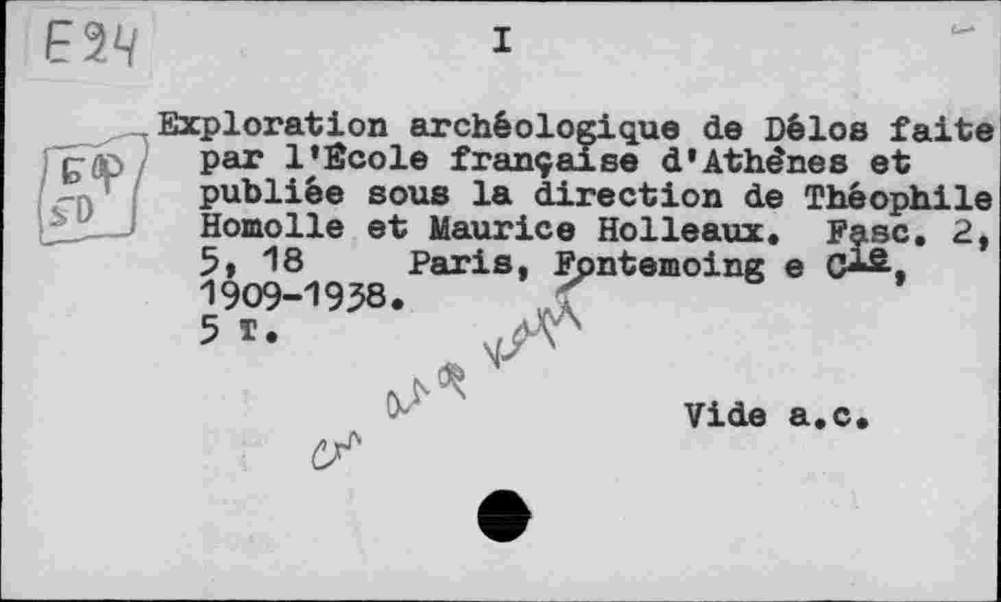 ﻿I
Exploration archéologique de Délos faite par 1'Ecole française d'Athènes et publiée sous la direction de Théophile Homolle et Maurice Holleaux, Fasc. 2, 5» 18 Paris, Fpntemoing e C-^. 19O9-19J8.
5
Vide a.c